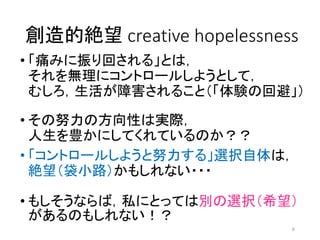 創造的絶望 creative hopelessness
• 「痛みに振り回される」とは，
それを無理にコントロールしようとして，
むしろ，生活が障害されること（「体験の回避」）
• その努力の方向性は実際，
人生を豊かにしてくれているのか？？
• 「コントロールしようと努力する」選択自体は，
絶望（袋小路）かもしれない・・・
• もしそうならば，私にとっては別の選択（希望）
があるのもしれない！？
6
 