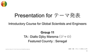 Presentation for テーマ発表
Introductory Course for Global Scientists and Engineers
Group 11
TA : Diallo Djiby Marema (ジャロ)
Featured Counrty : Senegal
火曜5・6限 グローバル理工人入門Logo Source (Upper Left) : https://assets.mcc.gov/images/flag-senegal.png
 