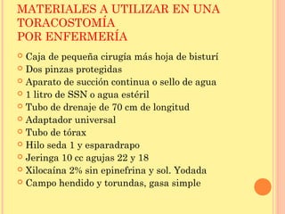 MATERIALES A UTILIZAR EN UNA
TORACOSTOMÍA
POR ENFERMERÍA
 Caja de pequeña cirugía más hoja de bisturí
 Dos pinzas protegidas
 Aparato de succión continua o sello de agua
 1 litro de SSN o agua estéril
 Tubo de drenaje de 70 cm de longitud
 Adaptador universal
 Tubo de tórax
 Hilo seda 1 y esparadrapo
 Jeringa 10 cc agujas 22 y 18
 Xilocaína 2% sin epinefrina y sol. Yodada
 Campo hendido y torundas, gasa simple
 