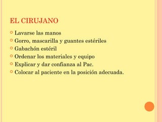 EL CIRUJANO
 Lavarse las manos
 Gorro, mascarilla y guantes estériles
 Gabachón estéril
 Ordenar los materiales y equipo
 Explicar y dar confianza al Pac.
 Colocar al paciente en la posición adecuada.
 