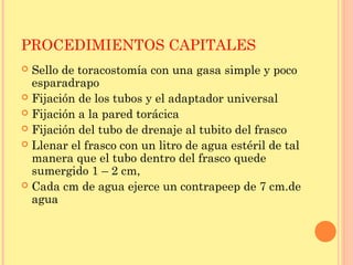 PROCEDIMIENTOS CAPITALES
 Sello de toracostomía con una gasa simple y poco
esparadrapo
 Fijación de los tubos y el adaptador universal
 Fijación a la pared torácica
 Fijación del tubo de drenaje al tubito del frasco
 Llenar el frasco con un litro de agua estéril de tal
manera que el tubo dentro del frasco quede
sumergido 1 – 2 cm,
 Cada cm de agua ejerce un contrapeep de 7 cm.de
agua
 