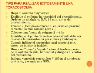TIPS PARA REALIZAR EXITOSAMENTE UNA
TORACOSTOMÍA
1. Haga el correcto diagnóstico
2. Explique al enfermo la necesidad del procedimiento.
Ordene un analgésico E.V. 15 min. antes del
procedimiento.
3. Tómese el tiempo en colocar al enfermo en posición
correcta ( lo mas cómodo para el )
4. Coloque una fuente de oxígeno 2 – 4 lts
5. Identifique el punto correcto o aérea donde debe ser
colocada la toracostomía por clínica y radiología.
6. Cuando infiltre el anestésico local espere 2 min.
antes de iniciar la incisión.
7. Disección “roma” y “aguda” sobre el borde superior
de la costilla elegida, horizontal y dirigida al centro
del mediastino.
8. Indique venoclisis con catéter # 18f en el antebrazo
contrario, pasando una SSN.
 