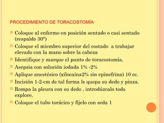 PROCEDIMIENTO DE TORACOSTOMÍA
 Coloque al enfermo en posición sentado o casi sentado
(respaldo 30°)
 Coloque el miembro superior del costado a trabajar
elevado con la mano sobre la cabeza
 Identifique y marque el punto de toracostomía.
 Asepsia con solución iodada 1% -2%
 Aplique anestésico (xilocaína2% sin epinefrina) 10 cc.
 Incisión 1-2-cm de tal forma le quepa su dedo y pinza.
 Rompa la pleura con su dedo , introdúzcalo todo
explore.
 Coloque el tubo torácico y fíjelo con seda 1
 
