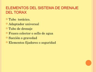 ELEMENTOS DEL SISTEMA DE DRENAJE
DEL TORAX
 Tubo torácico.
 Adaptador universal
 Tubo de drenaje
 Frasco colector o sello de agua
 Succión o gravedad
 Elementos fijadores o seguridad
 