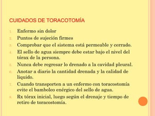 CUIDADOS DE TORACOTOMÍA
1. Enfermo sin dolor
2. Puntos de sujeción firmes
3. Comprobar que el sistema está permeable y cerrado.
4. El sello de agua siempre debe estar bajo el nivel del
tórax de la persona.
5. Nunca debe regresar lo drenado a la cavidad pleural.
6. Anotar a diario la cantidad drenada y la calidad de
liquido.
7. Cuando transporten a un enfermo con toracostomía
evite el bamboleo enérgico del sello de agua.
8. Rx tórax inicial, luego según el drenaje y tiempo de
retiro de toracostomía.
 