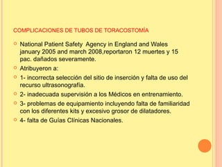 COMPLICACIONES DE TUBOS DE TORACOSTOMÍA
 National Patient Safety Agency in England and Wales
january 2005 and march 2008,reportaron 12 muertes y 15
pac. dañados severamente.
 Atribuyeron a:
 1- incorrecta selección del sitio de inserción y falta de uso del
recurso ultrasonografía.
 2- inadecuada supervisión a los Médicos en entrenamiento.
 3- problemas de equipamiento incluyendo falta de familiaridad
con los diferentes kits y excesivo grosor de dilatadores.
 4- falta de Guías Clínicas Nacionales.
 