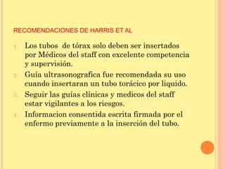 RECOMENDACIONES DE HARRIS ET AL
1. Los tubos de tórax solo deben ser insertados
por Médicos del staff con excelente competencia
y supervisión.
2. Guía ultrasonografica fue recomendada su uso
cuando insertaran un tubo torácico por liquido.
3. Seguir las guías clínicas y medicos del staff
estar vigilantes a los riesgos.
4. Informacion consentida escrita firmada por el
enfermo previamente a la inserción del tubo.
 