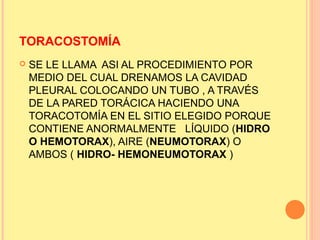 TORACOSTOMÍA
 SE LE LLAMA ASI AL PROCEDIMIENTO POR
MEDIO DEL CUAL DRENAMOS LA CAVIDAD
PLEURAL COLOCANDO UN TUBO , A TRAVÉS
DE LA PARED TORÁCICA HACIENDO UNA
TORACOTOMÍA EN EL SITIO ELEGIDO PORQUE
CONTIENE ANORMALMENTE LÍQUIDO (HIDRO
O HEMOTORAX), AIRE (NEUMOTORAX) O
AMBOS ( HIDRO- HEMONEUMOTORAX )
 