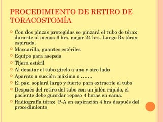 PROCEDIMIENTO DE RETIRO DE
TORACOSTOMÍA
 Con dos pinzas protegidas se pinzará el tubo de tórax
durante al menos 6 hrs. mejor 24 hrs. Luego Rx tórax
espirada.
 Mascarilla, guantes estériles
 Equipo para asepsia
 Tijera estéril
 Al desatar el tubo gírelo a uno y otro lado
 Aparato a succión máxima o …….
 El pac. soplará largo y fuerte para extraerle el tubo
 Después del retiro del tubo con un jalón rápido, el
paciente debe guardar reposo 4 horas en cama.
 Radiografía tórax P-A en espiración 4 hrs después del
procedimiento
 