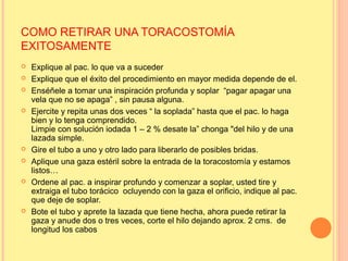 COMO RETIRAR UNA TORACOSTOMÍA
EXITOSAMENTE
 Explique al pac. lo que va a suceder
 Explique que el éxito del procedimiento en mayor medida depende de el.
 Enséñele a tomar una inspiración profunda y soplar “pagar apagar una
vela que no se apaga” , sin pausa alguna.
 Ejercite y repita unas dos veces “ la soplada” hasta que el pac. lo haga
bien y lo tenga comprendido.
Limpie con solución iodada 1 – 2 % desate la” chonga "del hilo y de una
lazada simple.
 Gire el tubo a uno y otro lado para liberarlo de posibles bridas.
 Aplique una gaza estéril sobre la entrada de la toracostomía y estamos
listos…
 Ordene al pac. a inspirar profundo y comenzar a soplar, usted tire y
extraiga el tubo torácico ocluyendo con la gaza el orificio, indique al pac.
que deje de soplar.
 Bote el tubo y aprete la lazada que tiene hecha, ahora puede retirar la
gaza y anude dos o tres veces, corte el hilo dejando aprox. 2 cms. de
longitud los cabos
 