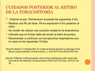 CUIDADOS POSTERIOR AL RETIRO
DE LA TORACOSTOMÍA
 Ordenar al pac. Permanecer acostado las siguientes 4 hrs.
 Realizar una Rx de tórax PA en espiración 4 hrs posterior al
retiro.
 No olvidar de colocar una curación simple en la toracotomía.
 Indicarle que en 8 días debe de acudir al retiro de puntos.
 Recomendar a continuar con los ejercicios respiratorios aun
en casa en los siguientes 15 días.
Tang AT,Velisaris TJ,WeedwnDF, An evidence-based aproach to drainage of the
pleura cavity:evaluation of best practice. J. Eval Clin Pract.2002;8:303-340
Saucier S,Morika C,Ultrasonografy versus chest radiography after chest tube
removal for the detection of pneumotorax.AACN Adv Crit Care. 2010;21:34-
38.
 