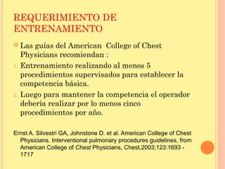 REQUERIMIENTO DE
ENTRENAMIENTO
 Las guías del American College of Chest
Physicians recomiendan :
1. Entrenamiento realizando al menos 5
procedimientos supervisados para establecer la
competencia básica.
2. Luego para mantener la competencia el operador
debería realizar por lo menos cinco
procedimientos por año.
Ernst A. Silvestri GA, Johnstone D. et al. American College of Chest
Physicians. Interventional pulmonary procedures guidelines, from
American College of Chest Physicians, Chest,2003;123:1693 -
1717
 