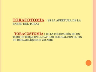 TORACOTOMÍA : ES LA APERTURA DE LA
PARED DEL TORAX
TORACOSTOMÍA : ES LA COLOCACIÓN DE UN
TUBO DE TORAX EN LA CAVIDAD PLEURAL CON EL FIN
DE DRENAR LÍQUIDOS Y/O AIRE.
 