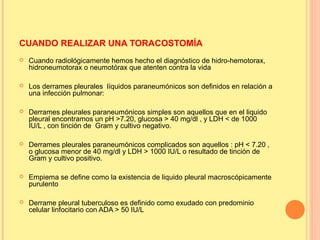 CUANDO REALIZAR UNA TORACOSTOMÍA
 Cuando radiológicamente hemos hecho el diagnóstico de hidro-hemotorax,
hidroneumotorax o neumotórax que atenten contra la vida
 Los derrames pleurales líquidos paraneumónicos son definidos en relación a
una infección pulmonar:
 Derrames pleurales paraneumónicos simples son aquellos que en el liquido
pleural encontramos un pH >7.20, glucosa > 40 mg/dl , y LDH < de 1000
IU/L , con tinción de Gram y cultivo negativo.
 Derrames pleurales paraneumónicos complicados son aquellos : pH < 7.20 ,
o glucosa menor de 40 mg/dl y LDH > 1000 IU/L o resultado de tinción de
Gram y cultivo positivo.
 Empiema se define como la existencia de liquido pleural macroscópicamente
purulento
 Derrame pleural tuberculoso es definido como exudado con predominio
celular linfocitario con ADA > 50 IU/L
 