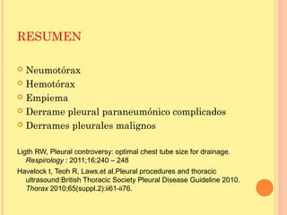 RESUMEN
 Neumotórax
 Hemotórax
 Empiema
 Derrame pleural paraneumónico complicados
 Derrames pleurales malignos
Ligth RW, Pleural controversy: optimal chest tube size for drainage.
Respirology : 2011;16:240 – 248
Havelock t, Teoh R, Laws,et al.Pleural procedures and thoracic
ultrasound:British Thoracic Society Pleural Disease Guideline 2010.
Thorax 2010;65(suppl.2):ii61-ii76.
 