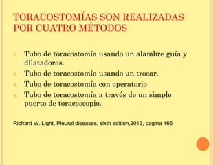 TORACOSTOMÍAS SON REALIZADAS
POR CUATRO MÉTODOS
1. Tubo de toracostomía usando un alambre guía y
dilatadores.
2. Tubo de toracostomía usando un trocar.
3. Tubo de toracostomía con operatorio
4. Tubo de toracostomía a través de un simple
puerto de toracoscopio.
Richard W. Light, Pleural diseases, sixth edition,2013, pagina 466
 