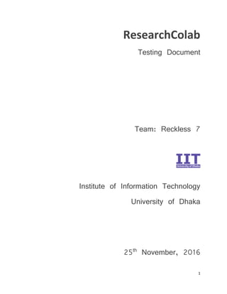 1
ResearchColab
Testing Document
Team: Reckless 7
Institute of Information Technology
University of Dhaka
25th
November, 2016
 