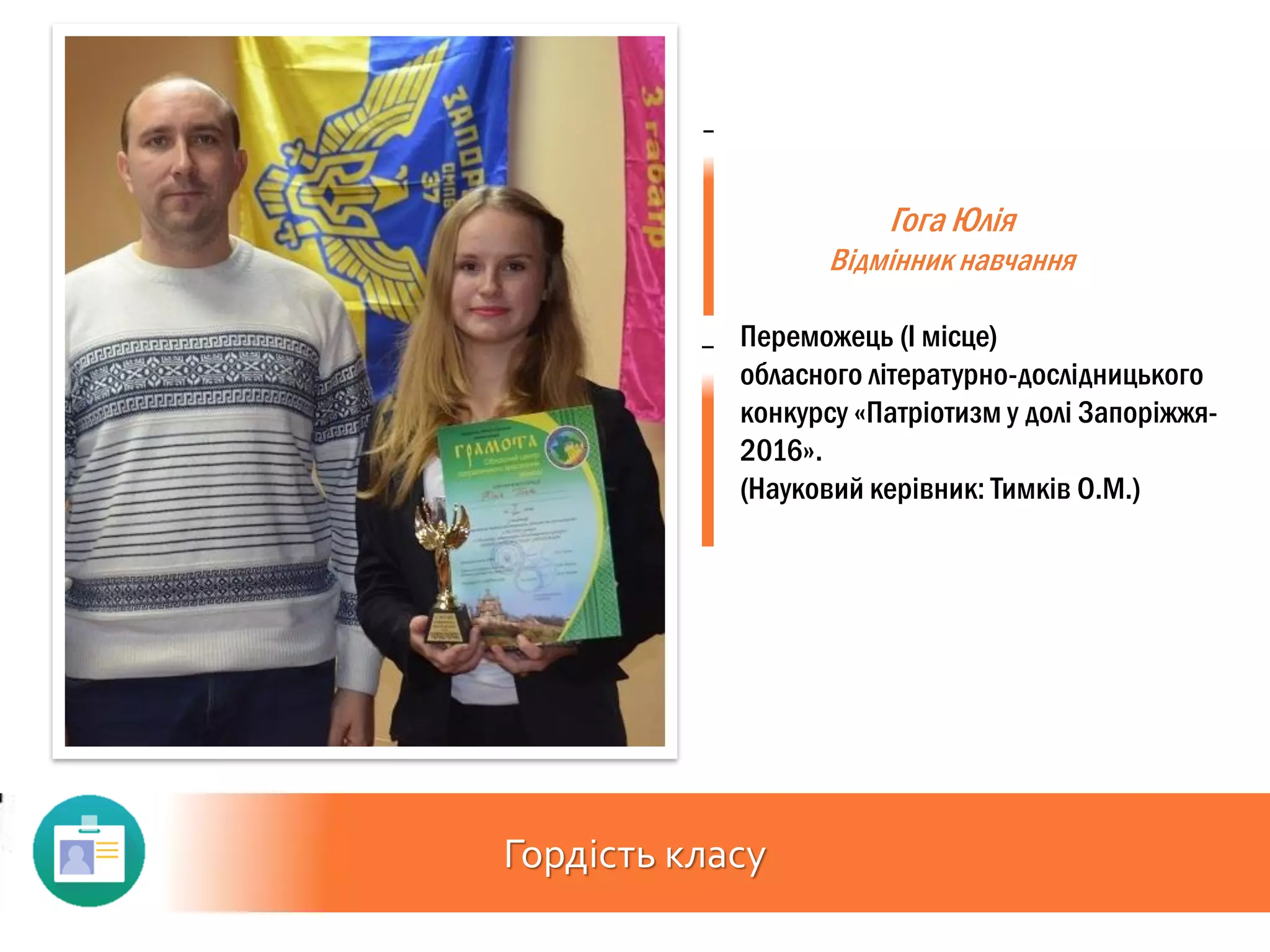 Гордість класу
Гога Юлія
Відмінник навчання
Переможець (І місце)
обласного літературно-дослідницького
конкурсу «Патріотизм у долі Запоріжжя-
2016».
(Науковий керівник: Тимків О.М.)
 