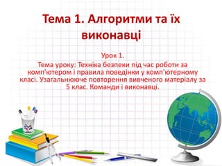 Тема 1. Алгоритми та їх
виконавці
Урок 1.
Тема уроку: Техніка безпеки під час роботи за
комп'ютером і правила поведінки у комп'ютерному
класі. Узагальнююче повторення вивченого матеріалу за
5 клас. Команди і виконавці.
 