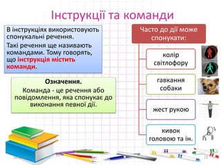 Інструкції та команди
В інструкціях використовують
спонукальні речення.
Такі речення ще називають
командами. Тому говорять,
що інструкція містить
команди.
Означення.
Команда - це речення або
повідомлення, яка спонукає до
виконання певної дії.
16.02.2017 13
Часто до дії може
спонукати:
колір
світлофору
гавкання
собаки
жест рукою
кивок
головою та ін.
 