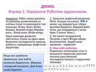 ДІЄМО.
Вправа 2. Керування Роботом-художником.
Завдання. Робот може рухатись
по деякому розміченому на
клітини полю та виконувати такі
команди: Вгору, Вниз, Вліво,
Вправо, Вправо-вгору, Вправо-
вниз , Вліво-вниз, Вліво-вгору.
Одна команда дозволяє
зміститись тільки на один крок.
Виконати послідовність команд
робота у середовищі графічного
редактора.
1. Завантаж графічний редактор
Paint. Клацни на кнопці . В
меню, що відкриється, обери
вказівку Відкрити. Відкрий файл
Сітка, що знаходиться у папці
Урок 2 папки Тема 1.
2. На панелі інструментів
Початок у групі Фігури обери
Багатокутник. Задай колір
малюнка - червоний.
3. Уяви себе роботом.
Рухаючись клітинками сітки із
вказаного червоною крапкою
початку руху виконай
послідовно вказані у підручнику
команди:
16.02.2017 22
Якщо все зроблено
правильно, має вийти
малюнок будиночка. Збережи
створений малюнок. Дай йому
назву Будинок.
 