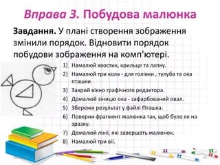 Вправа 3. Побудова малюнка
Завдання. У плані створення зображення
змінили порядок. Відновити порядок
побудови зображення на комп'ютері.
1) Намалюй хвостик, крильце та лапку.
2) Намалюй три кола - для голівки , тулуба та ока
пташки.
3) Закрий вікно графічного редактора.
4) Домалюй зіницю ока - зафарбований овал.
5) Збережи результат у файлі Пташка.
6) Поверни фрагмент малюнка так, щоб було як на
зразку.
7) Домалюй лінії, які завершать малюнок.
8) Намалюй три вії.
16.02.2017 23
 