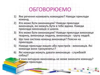 ОБГОВОРЮЄМО
1) Яке речення називають командою? Наведи приклади
команд.
2) Хто може бути виконавцем? Наведи приклади
виконавців, які можуть бути в тебе вдома. Наведи
приклади виконавців зі школи.
3) Хто може бути виконавцем? Наведи приклади виконавця
тварину, виконавця людину, виконавців - групу людей.
4) Що таке система команд виконавця? Поясни на
прикладах.
5) Наведи приклади машин або пристроїв - виконавців. Які
команди вони «розуміють»?
6) Які команди можуть давати виконавцю - службовій
собаці?
7) У яких випадках виконавець не може виконати команду?
Наведи приклади.
16.02.2017 24
 
