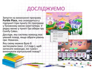 ДОСЛІДЖУЄМО
Запусти на виконання програму
Purble Place, яка знаходиться у
підпункті Ігри пункту Усі програми
у Головному меню комп'ютера. У
рядку меню у пункті Гра обери гру
Comfy Cakes.
Досліди, яку систему команд має
уявний повар, якщо обрати рівень
гри: Новачок.
Яку схему можна було б
застосувати (мал. 2.2 підр.), щоб
записати команди, які «уміє»
виконувати віртуальний повар?
16.02.2017 27
 