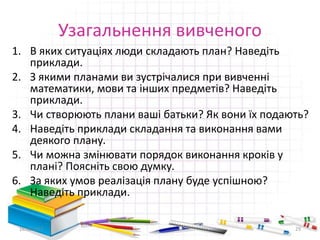 Узагальнення вивченого
1. В яких ситуаціях люди складають план? Наведіть
приклади.
2. З якими планами ви зустрічалися при вивченні
математики, мови та інших предметів? Наведіть
приклади.
3. Чи створюють плани ваші батьки? Як вони їх подають?
4. Наведіть приклади складання та виконання вами
деякого плану.
5. Чи можна змінювати порядок виконання кроків у
плані? Поясніть свою думку.
6. За яких умов реалізація плану буде успішною?
Наведіть приклади.
16.02.2017 29
 