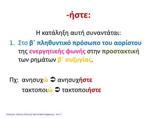 -ήστε:
Η κατάληξη αυτή συναντάται:
1. Στο β΄ πληθυντικό πρόσωπο του αορίστου
της ενεργητικής φωνής στην προστακτική
των ρημάτων β΄ συζυγίας.
Πχ: ανησυχώ  ανησυχήστε
τακτοποιώ  τακτοποιήστε
Επιμέλεια: Χρήστος Χαρμπής http://e-taksh.blogspot.gr σελ.11
 