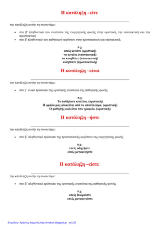 Η κατάληξη –είτε
την κατάληξη αυτήν τη συναντάμε:
 στο β' πληθυντικό του ενεστώτα της ενεργητικής φωνής στην οριστική, την υποτακτική και την
προστακτική
 στο β' πληθυντικό του παθητικού αορίστου στην προστακτική και υποτακτική.
π.χ.
εσείς κινείτε (οριστική)
να κινείτε (υποτακτική)
να κινηθείτε (υποτακτική)
κινηθείτε (προστακτική)
Η κατάληξη –είται
την κατάληξη αυτήν τη συναντάμε:
 στο γ΄ ενικό πρόσωπο της οριστικής ενεστώτα της παθητικής φωνής
π.χ.
Το ποδήλατο κινείται. (οριστική)
Η ομάδα μας αδικείται από το αποτέλεσμα. (οριστική)
Ο μαθητής καλείται στο γραφείο. (οριστική)
Η κατάληξη –ήστε
την κατάληξη αυτήν τη συναντάμε:
 στο β΄ πληθυντικό πρόσωπο της προστακτικής αορίστου της ενεργητικής φωνής
π.χ.
εσείς οδηγήστε
εσείς μετακινήστε
Η κατάληξη –είστε
την κατάληξη αυτήν τη συναντάμε:
 στο β΄ πληθυντικό πρόσωπο της οριστικής ενεστώτα της παθητικής φωνής
π.χ.
εσείς θεωρείστε
εσείς μετακινείστε
Επιμέλεια: Χρήστος Χαρμπής http://e-taksh.blogspot.gr σελ.20
 