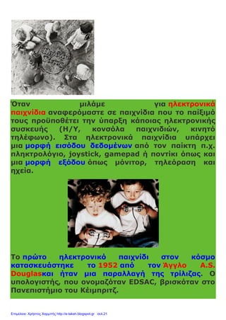 Όταν μιλάμε για ηλεκτρονικά
παιχνίδια αναφερόμαστε σε παιχνίδια που το παίξιμό
τους προϋποθέτει την ύπαρξη κάποιας ηλεκτρονικής
συσκευής (Η/Υ, κονσόλα παιχνιδιών, κινητό
τηλέφωνο). Στα ηλεκτρονικά παιχνίδια υπάρχει
μια μορφή εισόδου δεδομένων από τον παίκτη π.χ.
πληκτρολόγιο, joystick, gamepad ή ποντίκι όπως και
μια μορφή εξόδου όπως μόνιτορ, τηλεόραση και
ηχεία.
Το πρώτο ηλεκτρονικό παιχνίδι στον κόσμο
κατασκευάστηκε το 1952 από τον Άγγλο A.S.
Douglasκαι ήταν μια παραλλαγή της τρίλιζας. Ο
υπολογιστής, που ονομαζόταν EDSAC, βρισκόταν στο
Πανεπιστήμιο του Κέιμπριτζ.
Επιμέλεια: Χρήστος Χαρμπής http://e-taksh.blogspot.gr σελ.21
 