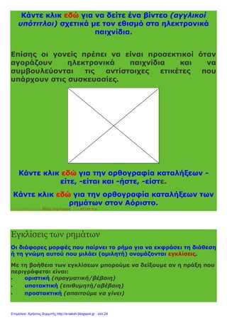 Κάντε κλικ εδώ για να δείτε ένα βίντεο (αγγλικοί
υπότιτλοι) σχετικά με τον εθισμό στα ηλεκτρονικά
παιχνίδια.
Επίσης οι γονείς πρέπει να είναι προσεκτικοί όταν
αγοράζουν ηλεκτρονικά παιχνίδια και να
συμβουλεύονται τις αντίστοιχες ετικέτες που
υπάρχουν στις συσκευασίες.
Κάντε κλικ εδώ για την ορθογραφία καταλήξεων -
είτε, -είται και -ήστε, -είστε.
Κάντε κλικ εδώ για την ορθογραφία καταλήξεων των
ρημάτων στον Αόριστο.
Αναρτήθηκε από Αδάμ Δημήτριος στις 10:00 π.μ.
Εγκλίσεις των ρημάτων
Οι διάφορες μορφές που παίρνει το ρήμα για να εκφράσει τη διάθεση
ή τη γνώμη αυτού που μιλάει (ομιλητή) ονομάζονται εγκλίσεις.
Με τη βοήθεια των εγκλίσεων μπορούμε να δείξουμε αν η πράξη που
περιγράφεται είναι:
 οριστική (πραγματική/βέβαιη)
 υποτακτική (επιθυμητή/αβέβαιη)
 προστακτική (απαιτούμε να γίνει)
Επιμέλεια: Χρήστος Χαρμπής http://e-taksh.blogspot.gr σελ.24
 