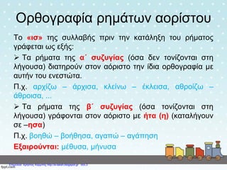 Ορθογραφία ρημάτων αορίστου
Το «ισ» της συλλαβής πριν την κατάληξη του ρήματος
γράφεται ως εξής:
 Τα ρήματα της α΄ συζυγίας (όσα δεν τονίζονται στη
λήγουσα) διατηρούν στον αόριστο την ίδια ορθογραφία με
αυτήν του ενεστώτα.
Π.χ. αρχίζω – άρχισα, κλείνω – έκλεισα, αθροίζω –
άθροισα, ...
 Τα ρήματα της β΄ συζυγίας (όσα τονίζονται στη
λήγουσα) γράφονται στον αόριστο με ήτα (η) (καταλήγουν
σε –ησα)
Π.χ. βοηθώ – βοήθησα, αγαπώ – αγάπηση
Εξαιρούνται: μέθυσα, μήνυσα
Επιμέλεια: Χρήστος Χαρμπής http://e-taksh.blogspot.gr σελ.3
 