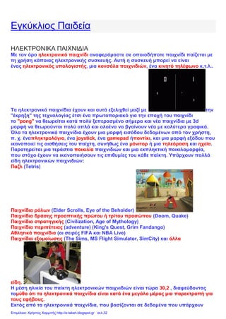 Εγκύκλιος Παιδεία
ΗΛΕΚΤΡΟΝΙΚΑ ΠΑΙΧΝΙΔΙΑ
Με τον όρο ηλεκτρονικό παιχνίδι αναφερόμαστε σε οποιοδήποτε παιχνίδι παίζεται με
τη χρήση κάποιας ηλεκτρονικής συσκευής. Αυτή η συσκευή μπορεί να είναι
ένας ηλεκτρονικός υπολογιστής, μια κονσόλα παιχνιδιών, ένα κινητό τηλέφωνο κ.τ.λ..
Τα ηλεκτρονικά παιχνίδια έχουν και αυτά εξελιχθεί μαζί με την
"έκρηξη" της τεχνολογίας έτσι ένα πρωτοποριακό για την εποχή του παιχνίδι
το "pong" να θεωρείται κατά πολύ ξεπερασμένο σήμερα και νέα παιχνίδια με 3d
μορφή να θεωρούνται πολύ απλά και ολοένα να βγαίνουν νέα με καλύτερα γραφικά.
Όλα τα ηλεκτρονικά παιχνίδια έχουν μια μορφή εισόδου δεδομένων από τον χρήστη,
π. χ. έναπληκτρολόγιο, ένα joystick, ένα gamepad ήποντίκι, και μια μορφή εξόδου που
ικανοποιεί τις αισθήσεις του παίχτη, συνήθως ένα μόνιτορ ή μια τηλεόραση και ηχεία.
Παρατηρείται μια τεράστια ποικιλία παιχνιδιών και μια εκπληκτική ποικιλομορφία,
που στόχο έχουν να ικανοποιήσουν τις επιθυμίες του κάθε παίκτη. Υπάρχουν πολλά
είδη ηλεκτρονικών παιχνιδιών:
Παζλ (Tetris)
Παιχνίδια ρόλων (Elder Scrolls, Eye of the Beholder)
Παιχνίδια δράσης προοπτικής πρώτου ή τρίτου προσώπου (Doom, Quake)
Παιχνίδια στρατηγικής (Civilization, Age of Mythology)
Παιχνίδια περιπέτειας (adventure) (King's Quest, Grim Fandango)
Αθλητικά παιχνίδια (οι σειρές FIFA και NBA Live)
Παιχνίδια εξομοίωσης (The Sims, MS Flight Simulator, SimCity) και άλλα
είδη.
Η μέση ηλικία του παίκτη ηλεκτρονικών παιχνιδιών είναι τώρα 30,2 , διαψεύδοντας
τομύθο ότι τα ηλεκτρονικά παιχνίδια είναι κατά ένα μεγάλο μέρος μια παρεκτροπή για
τους εφήβους.
Εκτός από τα ηλεκτρονικά παιχνίδια, που βασίζονται σε δεδομένα που υπάρχουν
Επιμέλεια: Χρήστος Χαρμπής http://e-taksh.blogspot.gr σελ.32
 
