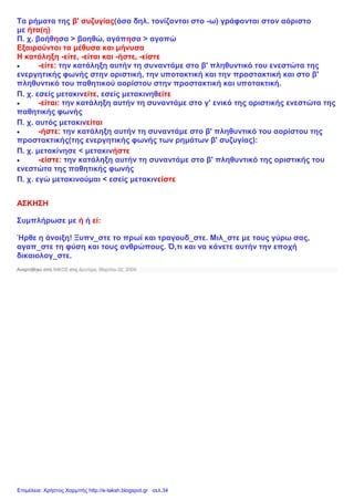 Τα ρήματα της β' συζυγίας(όσα δηλ. τονίζονται στο -ω) γράφονται στον αόριστο
με ήτα(η)
Π. χ. βοήθησα > βοηθώ, αγάπησα > αγαπώ
Εξαιρούνται τα μέθυσα και μήνυσα
Η κατάληξη -είτε, -είται και -ήστε, -είστε
 -είτε: την κατάληξη αυτήν τη συναντάμε στο β' πληθυντικό του ενεστώτα της
ενεργητικής φωνής στην οριστική, την υποτακτική και την προστακτική και στο β'
πληθυντικό του παθητικού αορίστου στην προστακτική και υποτακτική.
Π. χ. εσείς μετακινείτε, εσείς μετακινηθείτε
 -είται: την κατάληξη αυτήν τη συναντάμε στο γ' ενικό της οριστικής ενεστώτα της
παθητικής φωνής
Π. χ. αυτός μετακινείται
 -ήστε: την κατάληξη αυτήν τη συναντάμε στο β' πληθυντικό του αορίστου της
προστακτικής(της ενεργητικής φωνής των ρημάτων β' συζυγίας):
Π. χ. μετακίνησε < μετακινήστε
 -είστε: την κατάληξη αυτήν τη συναντάμε στο β' πληθυντικό της οριστικής του
ενεστώτα της παθητικής φωνής
Π. χ. εγώ μετακινούμαι < εσείς μετακινείστε
ΑΣΚΗΣΗ
Συμπλήρωσε με ή ή εί:
Ήρθε η άνοιξη! Ξυπν_στε το πρωί και τραγουδ_στε. Μιλ_στε με τους γύρω σας,
αγαπ_στε τη φύση και τους ανθρώπους. Ό,τι και να κάνετε αυτήν την εποχή
δικαιολογ_στε.
Αναρτήθηκε από ΝΙΚΟΣ στις Δευτέρα, Μαρτίου 02, 2009
Επιμέλεια: Χρήστος Χαρμπής http://e-taksh.blogspot.gr σελ.34
 