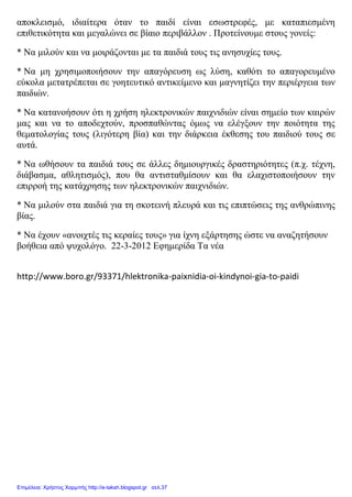 αποκλεισμό, ιδιαίτερα όταν το παιδί είναι εσωστρεφές, με καταπιεσμένη
επιθετικότητα και μεγαλώνει σε βίαιο περιβάλλον . Προτείνουμε στους γονείς:
* Να μιλούν και να μοιράζονται με τα παιδιά τους τις ανησυχίες τους.
* Να μη χρησιμοποιήσουν την απαγόρευση ως λύση, καθότι το απαγορευμένο
εύκολα μετατρέπεται σε γοητευτικό αντικείμενο και μαγνητίζει την περιέργεια των
παιδιών.
* Να κατανοήσουν ότι η χρήση ηλεκτρονικών παιχνιδιών είναι σημείο των καιρών
μας και να το αποδεχτούν, προσπαθώντας όμως να ελέγξουν την ποιότητα της
θεματολογίας τους (λιγότερη βία) και την διάρκεια έκθεσης του παιδιού τους σε
αυτά.
* Να ωθήσουν τα παιδιά τους σε άλλες δημιουργικές δραστηριότητες (π.χ. τέχνη,
διάβασμα, αθλητισμός), που θα αντισταθμίσουν και θα ελαχιστοποιήσουν την
επιρροή της κατάχρησης των ηλεκτρονικών παιχνιδιών.
* Να μιλούν στα παιδιά για τη σκοτεινή πλευρά και τις επιπτώσεις της ανθρώπινης
βίας.
* Να έχουν «ανοιχτές τις κεραίες τους» για ίχνη εξάρτησης ώστε να αναζητήσουν
βοήθεια από ψυχολόγο. 22-3-2012 Εφημερίδα Τα νέα
http://www.boro.gr/93371/hlektronika-paixnidia-oi-kindynoi-gia-to-paidi
Επιμέλεια: Χρήστος Χαρμπής http://e-taksh.blogspot.gr σελ.37
 