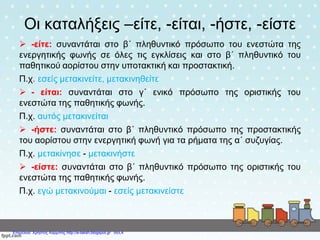 Οι καταλήξεις –είτε, -είται, -ήστε, -είστε
 -είτε: συναντάται στο β΄ πληθυντικό πρόσωπο του ενεστώτα της
ενεργητικής φωνής σε όλες τις εγκλίσεις και στο β΄ πληθυντικό του
παθητικού αορίστου στην υποτακτική και προστακτική.
Π.χ. εσείς μετακινείτε, μετακινηθείτε
 - είται: συναντάται στο γ΄ ενικό πρόσωπο της οριστικής του
ενεστώτα της παθητικής φωνής.
Π.χ. αυτός μετακινείται
 -ήστε: συναντάται στο β΄ πληθυντικό πρόσωπο της προστακτικής
του αορίστου στην ενεργητική φωνή για τα ρήματα της α΄ συζυγίας.
Π.χ. μετακίνησε - μετακινήστε
 -είστε: συναντάται στο β΄ πληθυντικό πρόσωπο της οριστικής του
ενεστώτα της παθητικής φωνής.
Π.χ. εγώ μετακινούμαι - εσείς μετακινείστε
Επιμέλεια: Χρήστος Χαρμπής http://e-taksh.blogspot.gr σελ.4
 