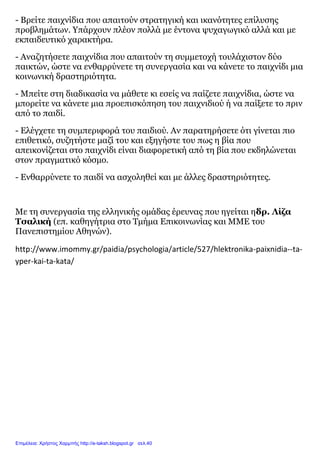 - Βρείτε παιχνίδια που απαιτούν στρατηγική και ικανότητες επίλυσης
προβλημάτων. Υπάρχουν πλέον πολλά με έντονα ψυχαγωγικό αλλά και με
εκπαιδευτικό χαρακτήρα.
- Αναζητήσετε παιχνίδια που απαιτούν τη συμμετοχή τουλάχιστον δύο
παικτών, ώστε να ενθαρρύνετε τη συνεργασία και να κάνετε το παιχνίδι μια
κοινωνική δραστηριότητα.
- Μπείτε στη διαδικασία να μάθετε κι εσείς να παίζετε παιχνίδια, ώστε να
μπορείτε να κάνετε μια προεπισκόπηση του παιχνιδιού ή να παίξετε το πριν
από το παιδί.
- Ελέγχετε τη συμπεριφορά του παιδιού. Αν παρατηρήσετε ότι γίνεται πιο
επιθετικό, συζητήστε μαζί του και εξηγήστε του πως η βία που
απεικονίζεται στο παιχνίδι είναι διαφορετική από τη βία που εκδηλώνεται
στον πραγματικό κόσμο.
- Ενθαρρύνετε το παιδί να ασχοληθεί και με άλλες δραστηριότητες.
Με τη συνεργασία της ελληνικής ομάδας έρευνας που ηγείται ηδρ. Λίζα
Τσαλική (επ. καθηγήτρια στο Τμήμα Επικοινωνίας και ΜΜΕ του
Πανεπιστημίου Αθηνών).
http://www.imommy.gr/paidia/psychologia/article/527/hlektronika-paixnidia--ta-
yper-kai-ta-kata/
Επιμέλεια: Χρήστος Χαρμπής http://e-taksh.blogspot.gr σελ.40
 