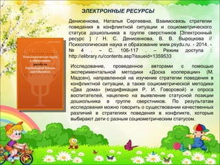 Исследование, проведенное авторами с помощью
экспериментальной методики «Доска кооперации» (М.
Мадсен), направленной на изучение стратегии поведения в
конфликтной ситуации, а также социометрической методики
«Два дома» (модификация Р. И. Говоровой) и опроса
воспитателей, нацелено на выявление статусной позиции
дошкольника в группе сверстников. По результатам
исследования можно говорить о существовании качественных
различий в стратегиях поведения в конфликте, которые
выбирают дети с разным социометрическим статусом.
Денисенкова, Наталья Сергеевна. Взаимосвязь стратегии
поведения в конфликтной ситуации и социометрического
статуса дошкольника в группе сверстников [Электронный
ресурс ] / Н. С. Денисенкова, В. В. Выроцкова //
Психологическая наука и образование www.psydu.ru. - 2014. -
№ 4 . – С. 106-117 . – Режим доступа :
http://elibrary.ru/contents.asp?issueid=1359533
ЭЛЕКТРОННЫЕ РЕСУРСЫ
 