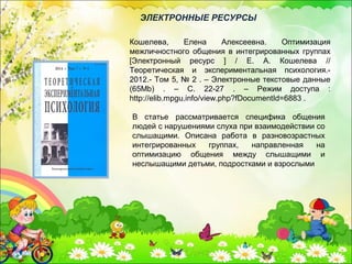 В статье рассматривается специфика общения
людей с нарушениями слуха при взаимодействии со
слышащими. Описана работа в разновозрастных
интегрированных группах, направленная на
оптимизацию общения между слышащими и
неслышащими детьми, подростками и взрослыми
Кошелева, Елена Алексеевна. Оптимизация
межличностного общения в интегрированных группах
[Электронный ресурс ] / Е. А. Кошелева //
Теоретическая и экспериментальная психология.-
2012.- Том 5, № 2 . – Электронные текстовые данные
(65Mb) . – С. 22-27 . – Режим доступа :
http://elib.mpgu.info/view.php?fDocumentId=6883 .
ЭЛЕКТРОННЫЕ РЕСУРСЫ
 
