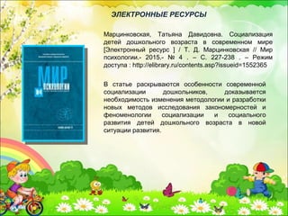 В статье раскрываются особенности современной
социализации дошкольников, доказывается
необходимость изменения методологии и разработки
новых методов исследования закономерностей и
феноменологии социализации и социального
развития детей дошкольного возраста в новой
ситуации развития.
Марцинковская, Татьяна Давидовна. Социализация
детей дошкольного возраста в современном мире
[Электронный ресурс ] / Т. Д. Марцинковская // Мир
психологии.- 2015.- № 4 . – С. 227-238 . – Режим
доступа : http://elibrary.ru/contents.asp?issueid=1552365
ЭЛЕКТРОННЫЕ РЕСУРСЫ
 