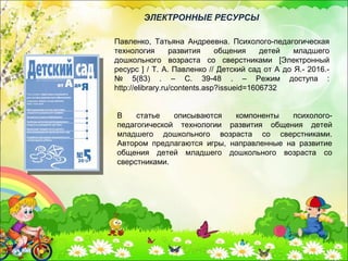 В статье описываются компоненты психолого-
педагогической технологии развития общения детей
младшего дошкольного возраста со сверстниками.
Автором предлагаются игры, направленные на развитие
общения детей младшего дошкольного возраста со
сверстниками.
Павленко, Татьяна Андреевна. Психолого-педагогическая
технология развития общения детей младшего
дошкольного возраста со сверстниками [Электронный
ресурс ] / Т. А. Павленко // Детский сад от А до Я.- 2016.-
№ 5(83) . – С. 39-48 . – Режим доступа :
http://elibrary.ru/contents.asp?issueid=1606732
ЭЛЕКТРОННЫЕ РЕСУРСЫ
 