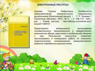 Представлено эмпирическое исследование
познавательного, эмоционального и поведенческого
компонентов образа сверстника и особенностей общения
с ним. Полученные результаты позволяют
прогнозировать и планировать работу по психолого-
педагогическому сопровождению коммуникативного
развития современных дошкольников.
Хузеева, Гузелия Рифкатовна. Особенности
коммуникативной компетентности современных
дошкольников [Электронный ресурс] / Г. Р. Хузеева //
Психология обучения.- 2015.- № 3 . – С. 106-114 : табл.,
рис. – Режим доступа : http://elibrary.ru/contents.asp?
issueid=1369161
ЭЛЕКТРОННЫЕ РЕСУРСЫ
 