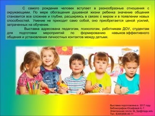 С самого рождения человек вступает в разнообразные отношения с
окружающими. По мере обогащения душевной жизни ребенка значение общения
становится все сложнее и глубже, расширяясь в связях с миром и в появлении новых
способностей. Умение не приходит само собой, оно приобретается ценой усилий,
затраченных на обучение.
Выставка адресована педагогам, психологам, работникам ДОУ, студентам
для подготовки мероприятий по формированию навыков эффективного
общения и установления личностных контактов между детьми.
Выставка подготовлена в 2017 году
библиографом Юсифовой А. Г.
Электронная почта: lib_fpp@mpgu.edu
Тел. 8(495)608-46-11
 