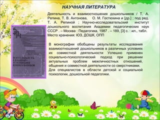 Деятельность и взаимоотношения дошкольников / Т. А.
Репина, Т. В. Антонова, О. М. Гостюхина и [др.] ; под ред.
Т. А. Репиной ; Научно-исследовательский институт
дошкольного воспитания Академии педагогических наук
СССР . – Москва : Педагогика, 1987 . – 189, [3] с. : ил., табл.
Место хранения: ЮЗ, ДОШК, ОПП
НАУЧНАЯ ЛИТЕРАТУРА
В монографии обобщены результаты исследования
взаимоотношений дошкольников в различных условиях
их совместной деятельности Успешно применен
социально-психологический подход при решении
актуальных проблем межличностных отношений,
общения и совместной деятельности со сверстниками.
Для специалистов в области детской и социальной
психологии, дошкольной педагогики.
 