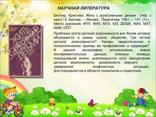 Бютнер, Кристиан. Жить с агрессивными детьми : [пер. с
нем.] / К. Бютнер . – Москва : Педагогика, 1991 . – 141, [1] с.
Место хранения: ФТП, ФИЛ, МУЗ, ЮЗ, ДОШК, ФИЗ, МАТ,
ХИМ, ОПП
НАУЧНАЯ ЛИТЕРАТУРА
Проблема роста детской агрессивности все более активно
обсуждается в семье, школе, обществе. Где истоки
детской агрессивности? Каковы педагогические и
психологические приемы ее профилактики и коррекции?
В данной монографии использованы новые
экспериментальные данные, описаны эпизоды
повседневной жизни, анализируются пути преодоления
детской агрессивности, возможности мирного
завершения конфликтных ситуаций.
Для специалистов в области психологии и педагогики.
 