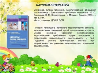 Смирнова, Елена Олеговна. Межличностные отношения
дошкольников : Диагностика, проблемы, коррекция / Е. О.
Смирнова, В. М. Холмогорова . – Москва : Владос, 2003 . –
158 с. : ил.
Место хранения: ДОШК, ОПП
НАУЧНАЯ ЛИТЕРАТУРА
Пособие посвящено психолого-педагогическим аспектам
межличностных отношений детей дошкольного возраста.
Особое внимание уделяется психологической
характеристике проблемных форм отношения к
сверстникам (агрессивности, застенчивости и пр.).
Подробно описана оригинальная система игр,
направленных на развитие межличностных отношений
дошкольников.
 