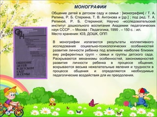Общение детей в детском саду и семье : [монография] / Т. А.
Репина, Р. Б. Стеркина, Т. В. Антонова и [др.] ; под ред. Т. А.
Репиной, Р. Б. Стеркиной; Научно -исследовательский
институт дошкольного воспитания Академии педагогических
наук СССР . – Москва : Педагогика, 1990 . – 150 с. : ил.
Место хранения: ЮЗ, ДОШК, ОПП
МОНОГРАФИИ
В монографии излагаются результаты коллективного
исследования социально-психологических особенностей
развития личности ребенка под влиянием наиболее близких
ему референтных групп - семьи и группы детского сада.
Раскрываются механизмы особенностей, закономерностей
развития личности ребенка в процессе общения,
вскрываются весьма нежелательные явления и трудности в
процессе общения и определяются необходимые
педагогические воздействия для их преодоления.
 