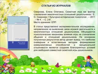 В статье представлено экспериментальное исследование,
направленное на выявление связи игровой деятельности и
межличностных отношений дошкольников. Обсуждаются
психологические механизмы влияния игры на становление
общения и отношений дошкольников. На основании
полученных результатов автор делает вывод, что наиболее
очевидным и естественным методом формирования
коммуникативных способностей и эмоциональной
отзывчивости является создание благоприятных условий
для свободной совместной сюжетной игры дошкольников.
СТАТЬИ ИЗ ЖУРНАЛОВ
Смирнова, Елена Олеговна. Сюжетная игра как фактор
становления межличностных отношений дошкольников / Е.
О. Смирнова // Культурно-историческая психология . – 2011
. – № 4 . – С. 2-8 .
Место хранения: ОПП
 